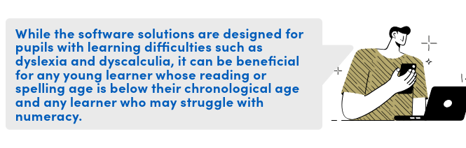 While the software solutions are designed for pupils with learning difficulties such as dyslexia and dyscalculia, it can be beneficial for any young learner whose reading or spelling age is below their chronological age and any learner who may struggle with numeracy.
